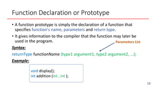 Function Declaration or Prototype
• A function prototype is simply the declaration of a function that
specifies function's name, parameters and return type.
• It gives information to the compiler that the function may later be
used in the program.
Syntax:
returnType functionName (type1 argument1, type2 argument2, ...);
Example:
void display();
int addition (int , int );
Parameters List
13
 