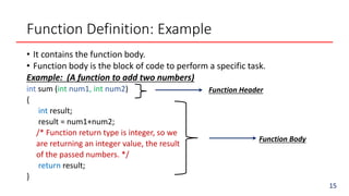 Function Definition: Example
• It contains the function body.
• Function body is the block of code to perform a specific task.
Example: (A function to add two numbers)
int sum (int num1, int num2)
{
int result;
result = num1+num2;
/* Function return type is integer, so we
are returning an integer value, the result
of the passed numbers. */
return result;
}
15
Function Header
Function Body
 