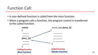Function Call:
• A user-defined function is called from the main function.
• When a program calls a function, the program control is transferred
to the called function.
main()
{
………..
…………
funct_1();
…………
…………
}
return_type funct_1()
{
…………….
…………….
……………..
…………………
}
Calling Function
(Boss Function)
Called Function
(Worker Function) 16
 