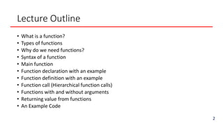 Lecture Outline
• What is a function?
• Types of functions
• Why do we need functions?
• Syntax of a function
• Main function
• Function declaration with an example
• Function definition with an example
• Function call (Hierarchical function calls)
• Functions with and without arguments
• Returning value from functions
• An Example Code
2
 