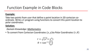 Function Example in Code Blocks
Example:
Take two points from user that define a point location in 2D cartesian co-
ordinate. Write a C program using functions to convert this point location to
polar coordinates.
Solution:
Domain Knowledge: Mathematics
• To convert from Cartesian Coordinates (𝑥, 𝑦)to Polar Coordinates 𝑟, 𝜃
𝑟 = (𝑥2+ 𝑦2
)
𝜃 = 𝑡𝑎𝑛−1
𝑦
𝑥
21
 