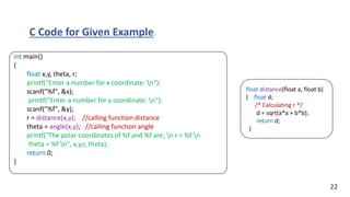 int main()
{
float x,y, theta, r;
printf("Enter a number for x coordinate: n");
scanf("%f", &x);
printf("Enter a number for y coordinate: n");
scanf("%f", &y);
r = distance(x,y); //calling function distance
theta = angle(x,y); //calling function angle
printf("The polar coordinates of %f and %f are; n r = %f n
theta = %f n", x,y,r, theta);
return 0;
}
float distance(float a, float b)
{ float d;
/* Calculating r */
d = sqrt(a*a + b*b);
return d;
}
C Code for Given Example:
22
 