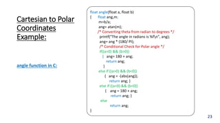 Cartesian to Polar
Coordinates
Example:
23
float angle(float a, float b)
{ float ang,m;
m=b/a;
ang= atan(m);
/* Converting theta from radian to degrees */
printf("The angle in radians is %fn", ang);
ang= ang * (180/ PI);
/* Conditional Check for Polar angle */
if((a<0) && (b>0))
{ ang= 180 + ang;
return ang;
}
else if ((a>0) && (b<0))
{ ang = -(abs(ang));
return ang; }
else if ((a<0) && (b<0))
{ ang = 180 + ang;
return ang; }
else
return ang;
}
angle function in C:
 