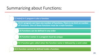 Summarizing about Functions:
1) main() in C program is also a function.
2) A C program can have any number of functions, There is no limit on number
of functions. One of those functions must be a main function
3) Functions can be defined in any order
4) Function names in a program must be unique
5) A function gets called when the function name is followed by a semi-colon
6) A function cannot be defined inside a function.
24
 