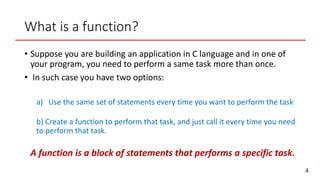 What is a function?
• Suppose you are building an application in C language and in one of
your program, you need to perform a same task more than once.
• In such case you have two options:
a) Use the same set of statements every time you want to perform the task
b) Create a function to perform that task, and just call it every time you need
to perform that task.
A function is a block of statements that performs a specific task.
4
 