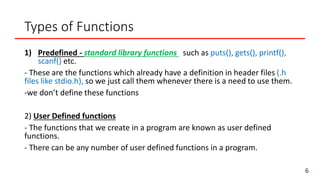 Types of Functions
1) Predefined - standard library functions such as puts(), gets(), printf(),
scanf() etc.
- These are the functions which already have a definition in header files (.h
files like stdio.h), so we just call them whenever there is a need to use them.
-we don’t define these functions
2) User Defined functions
- The functions that we create in a program are known as user defined
functions.
- There can be any number of user defined functions in a program.
6
 