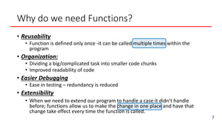 Why do we need Functions?
7
• Reusability
• Function is defined only once -it can be called multiple times within the
program
• Organization:
• Dividing a big/complicated task into smaller code chunks
• Improved readability of code
• Easier Debugging
• Ease in testing – redundancy is reduced
• Extensibility
• When we need to extend our program to handle a case it didn’t handle
before; functions allow us to make the change in one place and have that
change take effect every time the function is called.
 