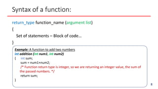 Example: A function to add two numbers
int addition (int num1, int num2)
{ int sum;
sum = num1+num2;
/* Function return type is integer, so we are returning an integer value, the sum of
the passed numbers. */
return sum;
}
Syntax of a function:
return_type function_name (argument list)
{
Set of statements – Block of code…
}
8
 