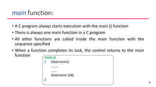 main function:
• A C program always starts execution with the main () function
• There is always one main function in a C program
• All other functions are called inside the main function with the
sequence specified
• When a function completes its task, the control returns to the main
function main ()
{ Statement1;
………
…….
Statement 100;
}
9
 