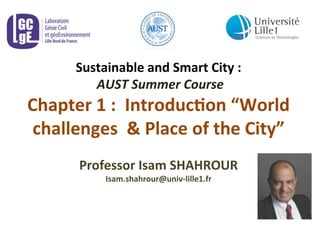 Sustainable	
  and	
  Smart	
  City	
  :	
  
	
  AUST	
  Summer	
  Course	
  
Chapter	
  1	
  :	
  	
  Introduc8on	
  “World	
  
challenges	
  	
  &	
  Place	
  of	
  the	
  City”	
  	
  	
  
	
  
Professor	
  Isam	
  SHAHROUR	
  	
  
Isam.shahrour@univ-­‐lille1.fr	
  
 