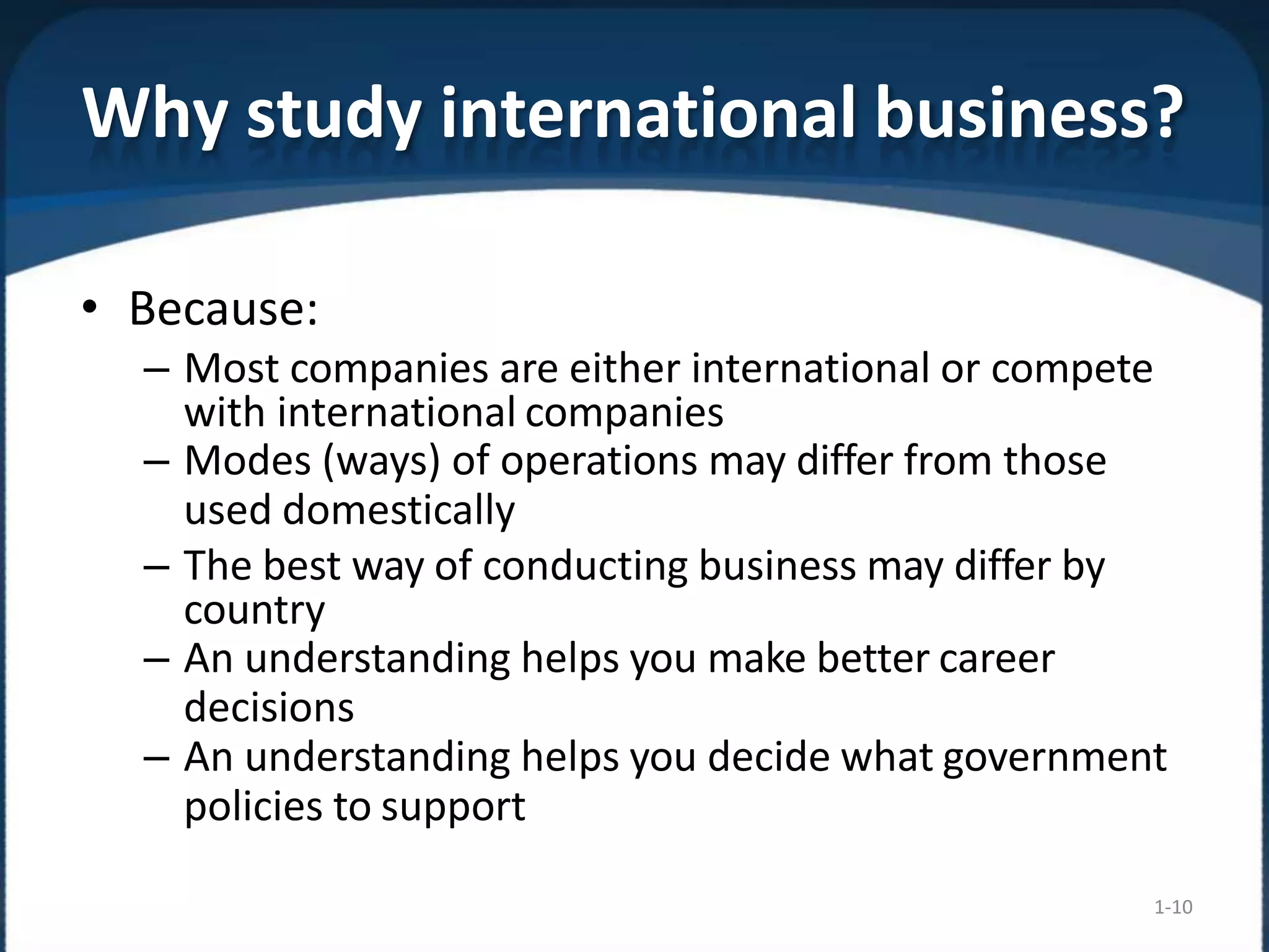 Why study international business?
1-10
• Because:
– Most companies are either international or compete
with international companies
– Modes (ways) of operations may differ from those
used domestically
– The best way of conducting business may differ by
country
– An understanding helps you make better career
decisions
– An understanding helps you decide what government
policies to support
 