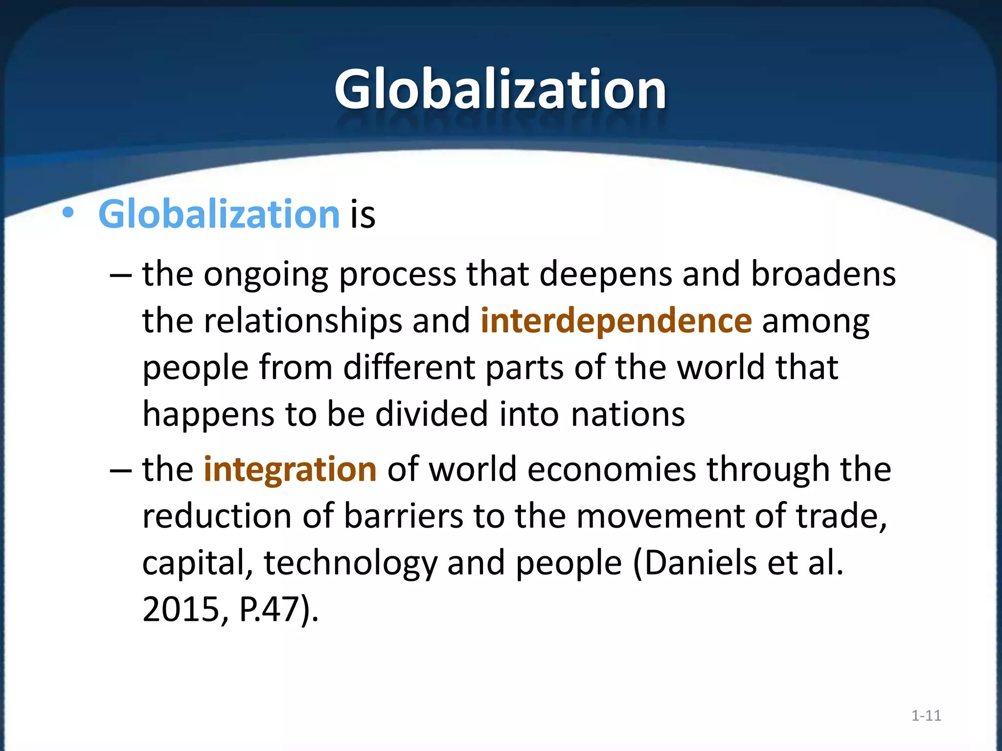 Globalization
1-11
• Globalization is
– the ongoing process that deepens and broadens
the relationships and interdependence among
people from different parts of the world that
happens to be divided into nations
– the integration of world economies through the
reduction of barriers to the movement of trade,
capital, technology and people (Daniels et al.
2015, P.47).
 