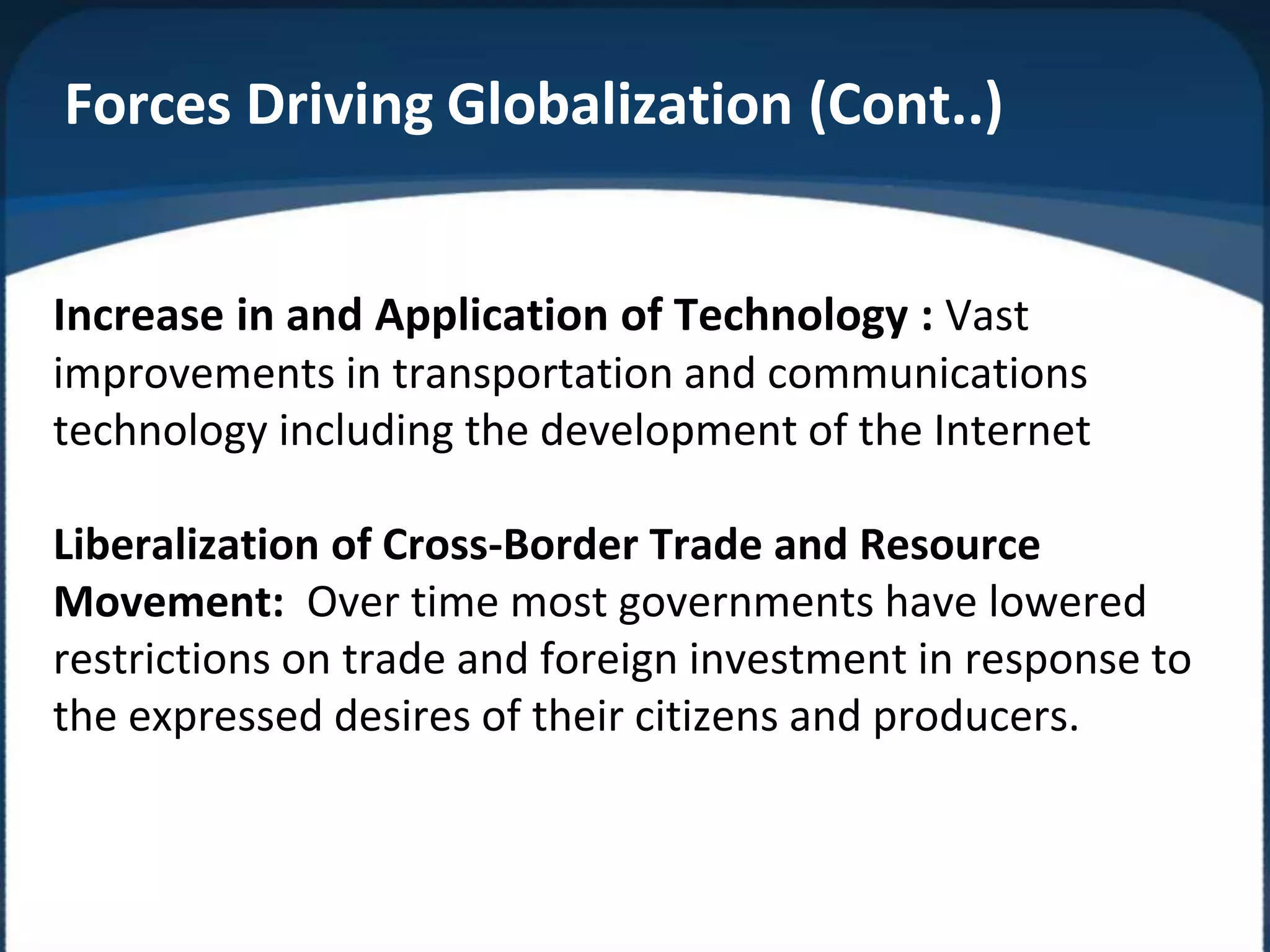Forces Driving Globalization (Cont..)
Increase in and Application of Technology : Vast
improvements in transportation and communications
technology including the development of the Internet
Liberalization of Cross-Border Trade and Resource
Movement: Over time most governments have lowered
restrictions on trade and foreign investment in response to
the expressed desires of their citizens and producers.
 