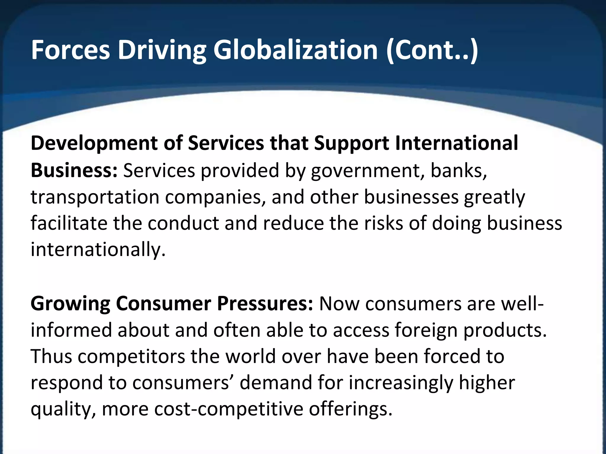Forces Driving Globalization (Cont..)
Development of Services that Support International
Business: Services provided by government, banks,
transportation companies, and other businesses greatly
facilitate the conduct and reduce the risks of doing business
internationally.
Growing Consumer Pressures: Now consumers are well-
informed about and often able to access foreign products.
Thus competitors the world over have been forced to
respond to consumers’ demand for increasingly higher
quality, more cost-competitive offerings.
 