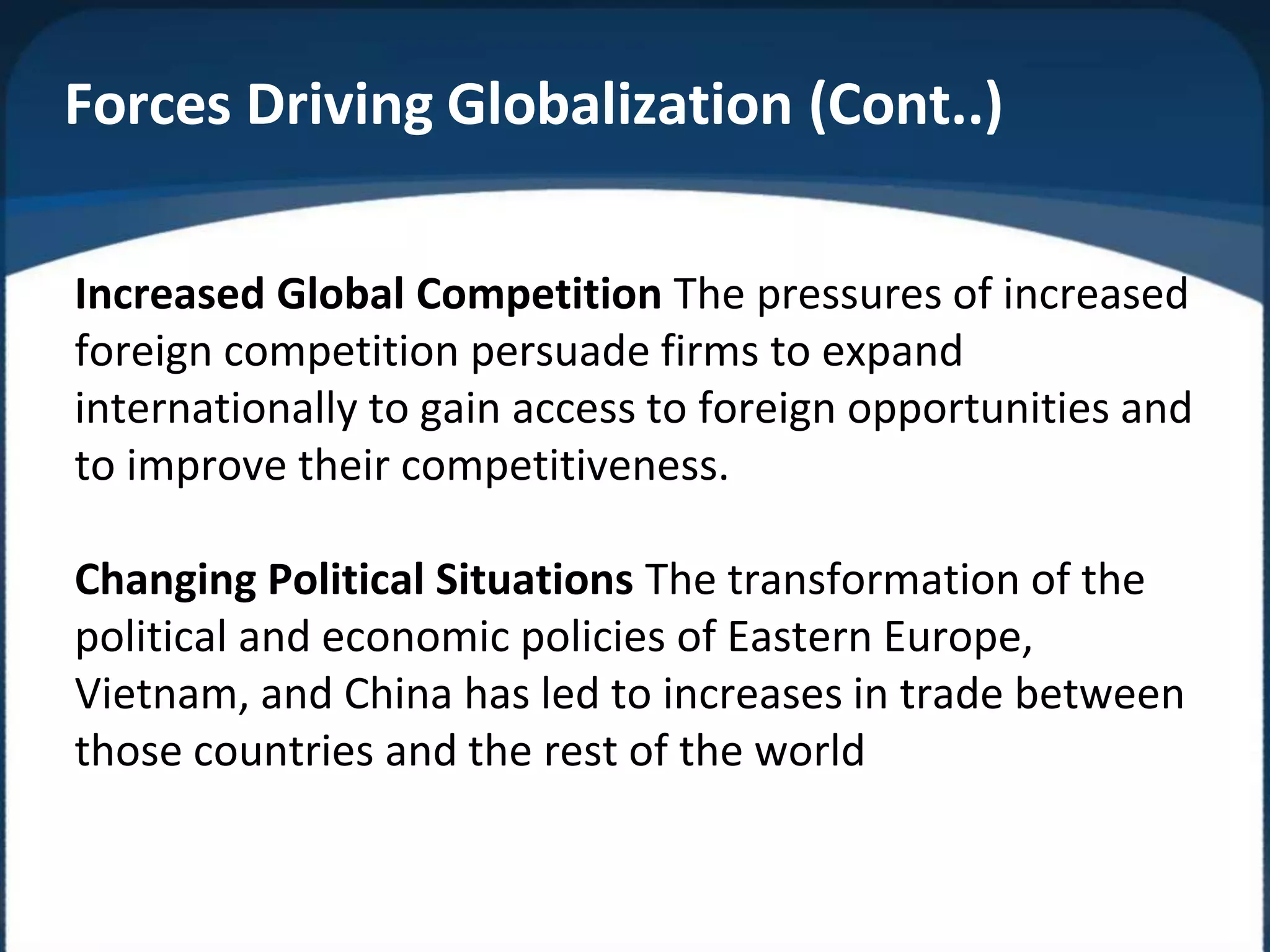 Increased Global Competition The pressures of increased
foreign competition persuade firms to expand
internationally to gain access to foreign opportunities and
to improve their competitiveness.
Changing Political Situations The transformation of the
political and economic policies of Eastern Europe,
Vietnam, and China has led to increases in trade between
those countries and the rest of the world
Forces Driving Globalization (Cont..)
 