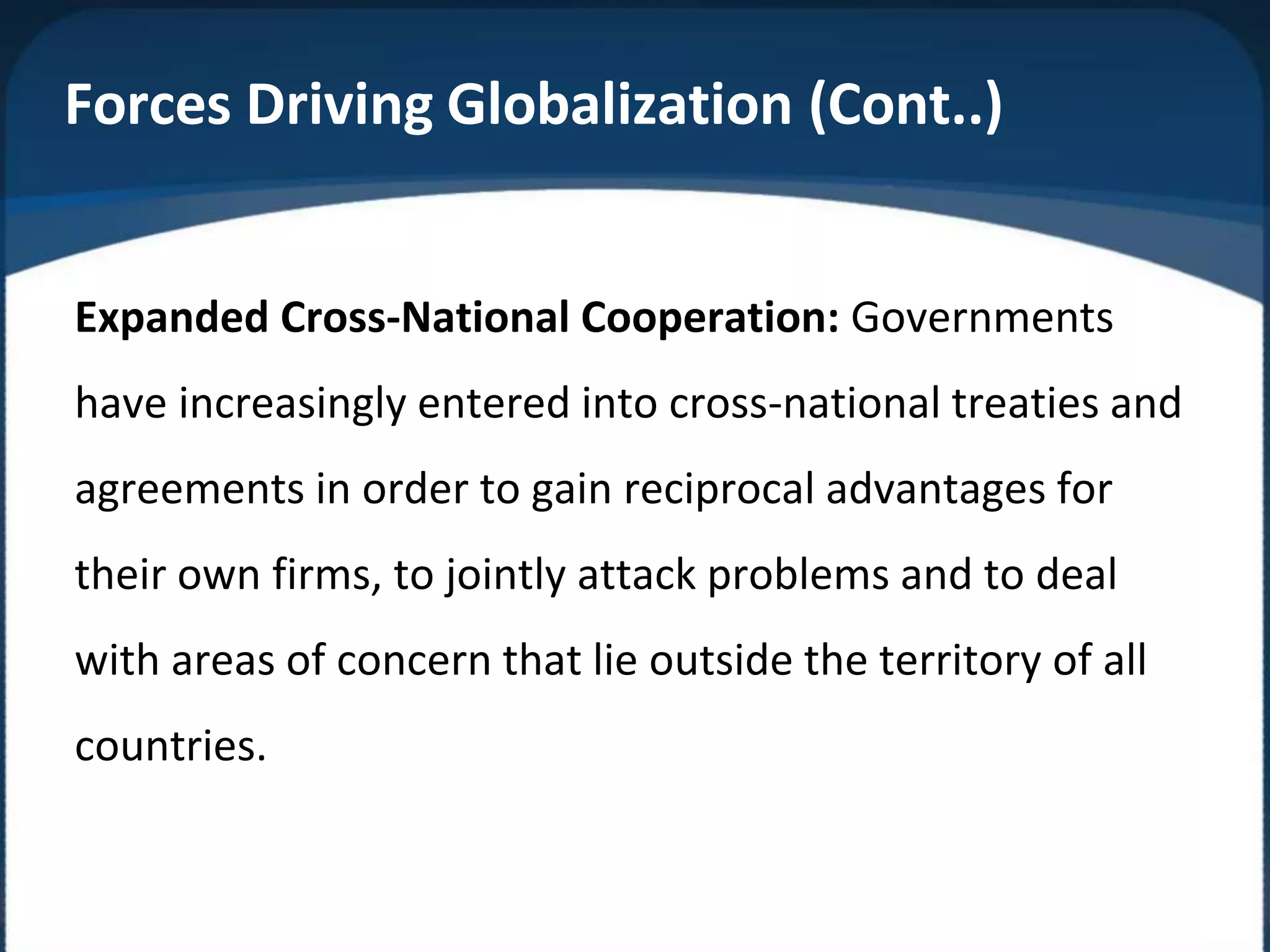 Expanded Cross-National Cooperation: Governments
have increasingly entered into cross-national treaties and
agreements in order to gain reciprocal advantages for
their own firms, to jointly attack problems and to deal
with areas of concern that lie outside the territory of all
countries.
Forces Driving Globalization (Cont..)
 
