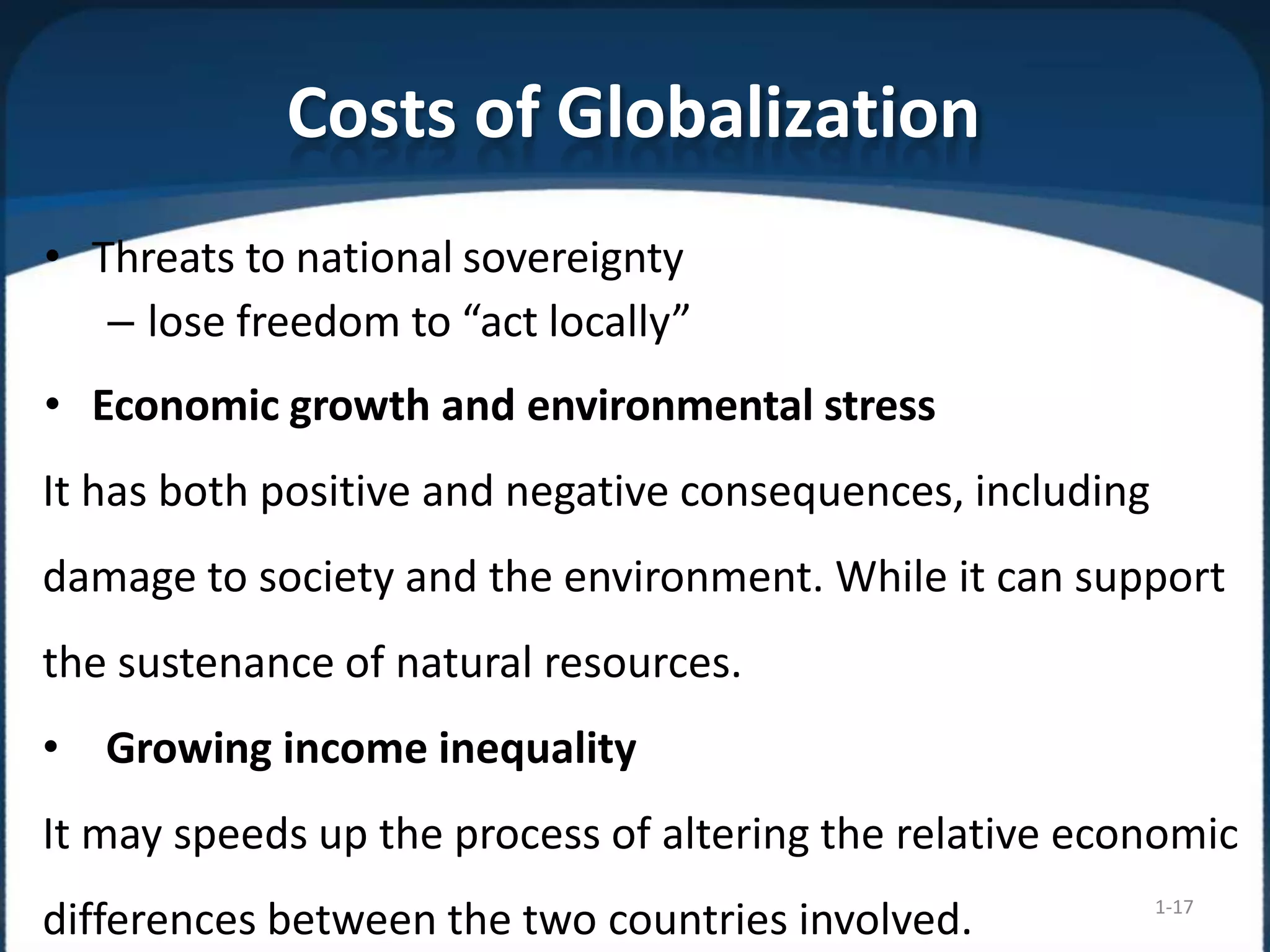 Costs of Globalization
1-17
• Threats to national sovereignty
– lose freedom to “act locally”
• Economic growth and environmental stress
It has both positive and negative consequences, including
damage to society and the environment. While it can support
the sustenance of natural resources.
• Growing income inequality
It may speeds up the process of altering the relative economic
differences between the two countries involved.
 