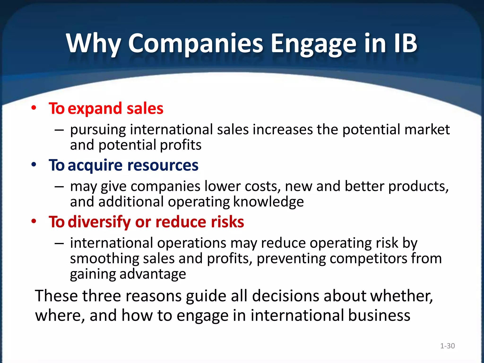 Why Companies Engage in IB
1-30
• Toexpand sales
– pursuing international sales increases the potential market
and potential profits
• Toacquire resources
– may give companies lower costs, new and better products,
and additional operating knowledge
• Todiversify or reduce risks
– international operations may reduce operating risk by
smoothing sales and profits, preventing competitors from
gaining advantage
These three reasons guide all decisions about whether,
where, and how to engage in international business
 
