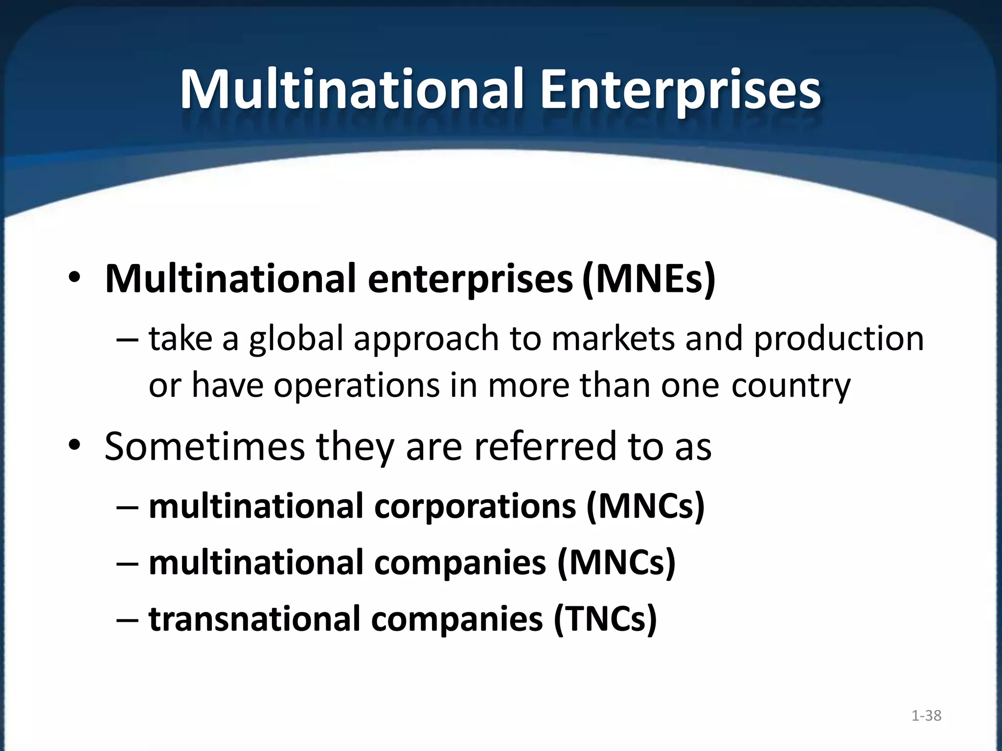 Multinational Enterprises
1-38
• Multinational enterprises (MNEs)
– take a global approach to markets and production
or have operations in more than one country
• Sometimes they are referred to as
– multinational corporations (MNCs)
– multinational companies (MNCs)
– transnational companies (TNCs)
 