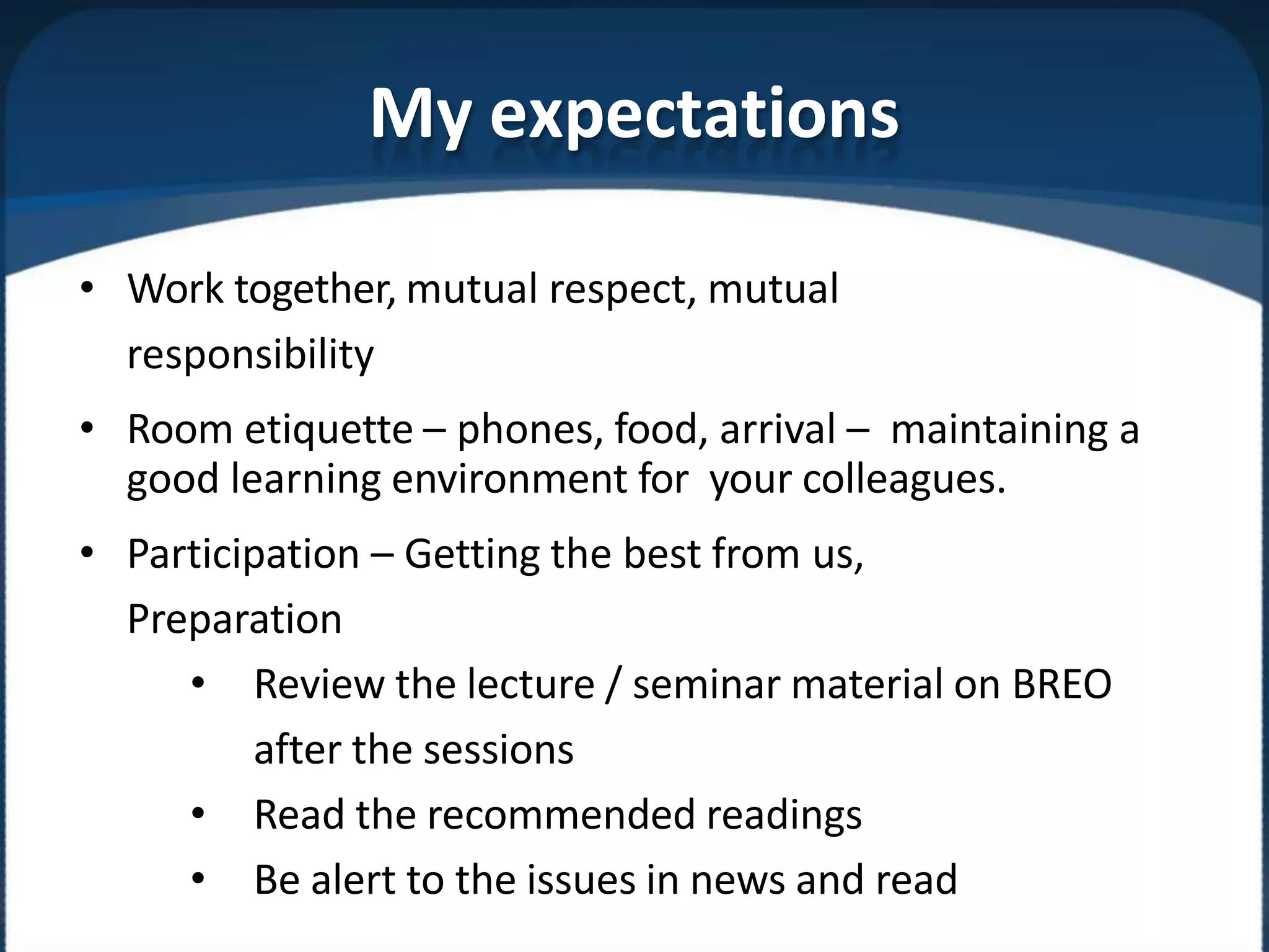 My expectations
• Work together, mutual respect, mutual
responsibility
• Room etiquette – phones, food, arrival – maintaining a
good learning environment for your colleagues.
• Participation – Getting the best from us,
Preparation
• Review the lecture / seminar material on BREO
after the sessions
• Read the recommended readings
• Be alert to the issues in news and read
 