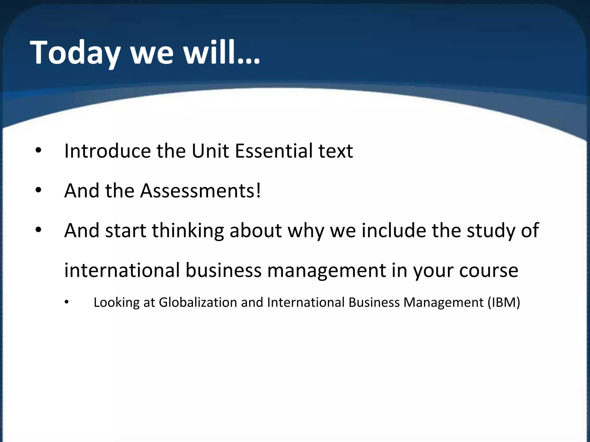 Today we will…
• Introduce the Unit Essential text
• And the Assessments!
• And start thinking about why we include the study of
international business management in your course
• Looking at Globalization and International Business Management (IBM)
 