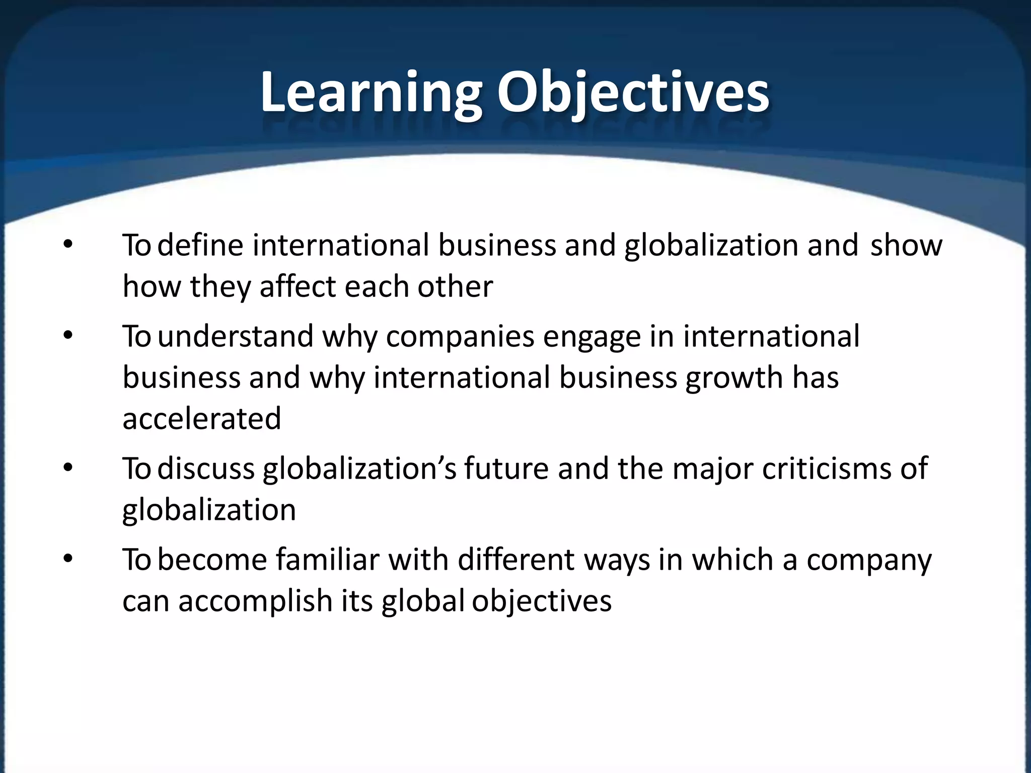 Learning Objectives
• Todefine international business and globalization and show
how they affect each other
• Tounderstand why companies engage in international
business and why international business growth has
accelerated
• Todiscuss globalization’s future and the major criticisms of
globalization
• Tobecome familiar with different ways in which a company
can accomplish its global objectives
 