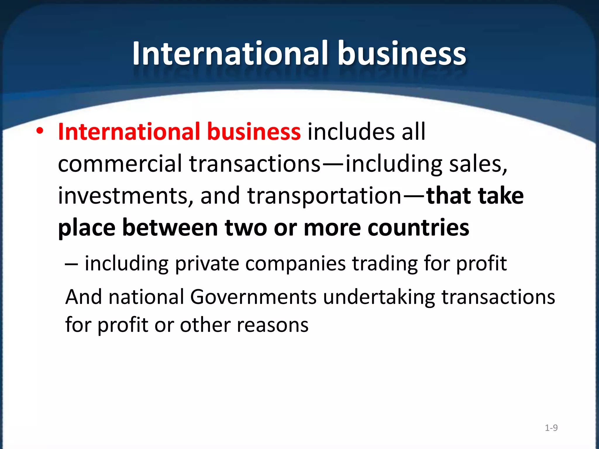 International business
1-9
• International business includes all
commercial transactions—including sales,
investments, and transportation—that take
place between two or more countries
– including private companies trading for profit
And national Governments undertaking transactions
for profit or other reasons
 