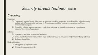Cracking:
Meaning:
 Commonly applied to the files used in software cracking programs, which enables illegal copying
and the use of commercial software by breaking or cracking various registration and copy-
protection techniques.
 It enables editing a program source code in a software so that the code can be exploited or
changed for a specific purpose.
Effects:
 exposed to invisible viruses and malware.
 Some cracked versions can contain bugs and could lead to processor performance being effected
 Software instability
Risk mitigation:
 Encryption of software code
 Create stronger passwords
Security threats (online) (cont’d)
 