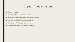 Topics to be covered
■ Security of data
■ Security risks and prevention methods
■ Viruses, definition, types and prevention methods
■ Hacking, definition, prevention methods
■ Cracking, definition, prevention methods
■ Difference between hacking and cracking
 