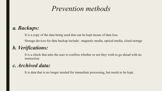 Prevention methods
a. Backups:
It is a copy of the data being used that can be kept incase of data loss.
Storage devices for data backup include: magnetic media, optical media, cloud storage
b. Verifications:
It is a check that asks the user to confirm whether or not they wish to go ahead with an
instruction.
c. Archived data:
It is data that is no longer needed for immediate processing, but needs to be kept.
 