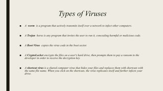 Types of Viruses
■ A worm is a program that actively transmits itself over a network to infect other computers.
■ A Trojan horse is any program that invites the user to run it, concealing harmful or malicious code.
■ A Boot Virus copies the virus code in the boot sector.
■ A CryptoLocker encrypts the files on a user's hard drive, then prompts them to pay a ransom to the
developer in order to receive the decryption key.
■ A shortcut virus is a shared computer virus that hides your files and replaces them with shortcuts with
the same file name. When you click on the shortcuts, the virus replicates itself and further infects your
drive.
 
