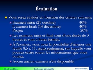 Albert Lee Chun Gestion de portefeuille 10
Évaluation
 Vous serez évalués en fonction des critères suivants:
 Examen intra: (21 octobre) 40%
L'examen final: (14 décembre) 40%
Projet: 20%
 Les examens intra et final sont d’une durée de 3
heures et sont à livres fermés.
 À l'examen, vous avez la possibilité d'amener une
feuille 8.5 x 11, recto seulement, sur laquelle vous
pouvez écrire toutes les informations que vous
voulez.
 Aucun ancien examen n'est disponible.
 