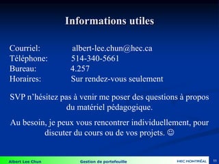 Albert Lee Chun Gestion de portefeuille 11
Courriel: albert-lee.chun@hec.ca
Téléphone: 514-340-5661
Bureau: 4.257
Horaires: Sur rendez-vous seulement
Informations utiles
SVP n’hésitez pas à venir me poser des questions à propos
du matériel pédagogique.
Au besoin, je peux vous rencontrer individuellement, pour
discuter du cours ou de vos projets. 
 