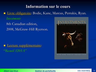 Albert Lee Chun Gestion de portefeuille 12
Information sur le cours
 Livre obligatoire: Bodie, Kane, Marcus, Perrakis, Ryan.
Investments
8th Canadian edition,
2008, McGraw-Hill Ryerson.
 Lecture supplémentaire:
“Recueil 3203A”
 