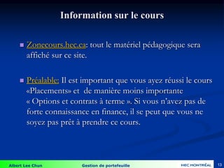 Albert Lee Chun Gestion de portefeuille 13
Information sur le cours
 Zonecours.hec.ca: tout le matériel pédagogique sera
affiché sur ce site.
 Préalable: Il est important que vous ayez réussi le cours
«Placements» et de manière moins importante
« Options et contrats à terme ». Si vous n’avez pas de
forte connaissance en finance, il se peut que vous ne
soyez pas prêt à prendre ce cours.
 