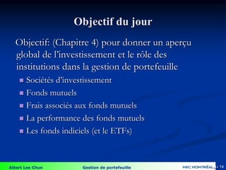 Albert Lee Chun Gestion de portefeuille 14
Objectif du jour
Objectif: (Chapitre 4) pour donner un aperçu
global de l’investissement et le rôle des
institutions dans la gestion de portefeuille
 Sociétés d’investissement
 Fonds mutuels
 Frais associés aux fonds mutuels
 La performance des fonds mutuels
 Les fonds indiciels (et le ETFs)
4-14
 