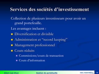 Albert Lee Chun Gestion de portefeuille 16
Collection de plusieurs investisseurs pour avoir un
grand portefeuille.
Les avantages incluent :
 Diversification et divisible
 Administration et “record keeping”
 Management professionnel
 Couts réduits
 Commissions/couts de transaction
 Couts d’information
Services des sociétés d’investissement
4-16
 