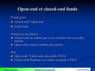 Albert Lee Chun Gestion de portefeuille 18
Open-end et closed-end fonds
Fonds gérés
 Closed-end/ Open-end
 Load funds
Actions en circulation
 Closed-end: ne rachète pas ou ne vend pas des nouvelles
actions
 Open-end: vends et rachète des actions
Prix
 Open-end: Valeur nette des actifs (VNA).
 Closed-end: Premium ou à rabais comparé à VNA.
4-18
 