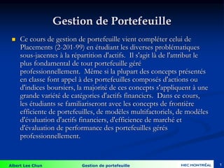 Albert Lee Chun Gestion de portefeuille 1
Gestion de Portefeuille
 Ce cours de gestion de portefeuille vient compléter celui de
Placements (2-201-99) en étudiant les diverses problématiques
sous-jacentes à la répartition d'actifs. Il s'agit là de l'attribut le
plus fondamental de tout portefeuille géré
professionnellement. Même si la plupart des concepts présentés
en classe font appel à des portefeuilles composés d'actions ou
d'indices boursiers, la majorité de ces concepts s'appliquent à une
grande variété de catégories d'actifs financiers. Dans ce cours,
les étudiants se familiariseront avec les concepts de frontière
efficiente de portefeuilles, de modèles multifactoriels, de modèles
d'évaluation d'actifs financiers, d'efficience de marché et
d'évaluation de performance des portefeuilles gérés
professionnellement.
 