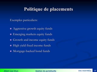 Albert Lee Chun Gestion de portefeuille 25
Politique de placements
Exemples particuliers:
 Aggressive growth equity funds
 Emerging markets equity funds
 Growth and income equity funds
 High yield fixed income funds
 Mortgage-backed bond funds
 