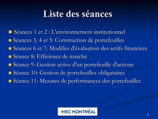 2
Liste des séances
 Séances 1 et 2 : L'environnement institutionnel
 Séances 3, 4 et 5: Construction de portefeuilles
 Séances 6 et 7: Modèles d'évaluation des actifs financiers
 Séance 8: Efficience de marché
 Séance 9: Gestion active d'un portefeuille d'actions
 Séance 10: Gestion de portefeuilles obligataires
 Séance 11: Mesures de performances des portefeuilles
 