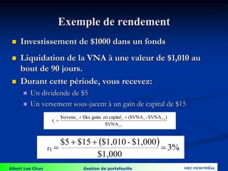 Albert Lee Chun Gestion de portefeuille
Exemple de rendement
 Investissement de $1000 dans un fonds
 Liquidation de la VNA à une valeur de $1,010 au
bout de 90 jours.
 Durant cette période, vous recevez:
 Un dividende de $5
 Un versement sous-jacent à un gain de capital de $15
  3%
$1,000
$1,000
-
$1,010
$15
$5
rt 



1
-
t
1
-
t
t
t
t
t
$VNA
)
$VNA
-
($VNA
capital
en
gains
$les
$revenu
r



 