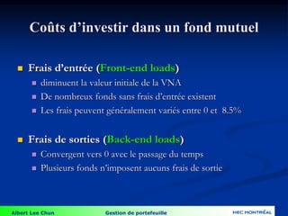 Albert Lee Chun Gestion de portefeuille
Coûts d’investir dans un fond mutuel
 Frais d’entrée (Front-end loads)
 diminuent la valeur initiale de la VNA
 De nombreux fonds sans frais d’entrée existent
 Les frais peuvent généralement variés entre 0 et 8.5%
 Frais de sorties (Back-end loads)
 Convergent vers 0 avec le passage du temps
 Plusieurs fonds n’imposent aucuns frais de sortie
 