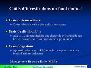 Albert Lee Chun Gestion de portefeuille
Coûts d’investir dans un fond mutuel
 Frais de transactions
 Coûts reliés à la valeur des actifs sous-jacents
 Frais de distributions
 Aux E.U., on peut déduire une charge de 1%/annuelle aux
fins de paiement de commissions et de promotion
 Frais de gestion
 Approximativement 1.4%/annuel en moyenne pour des
fonds d’actions ordinaires
Management Expense Ratio (MER)
 