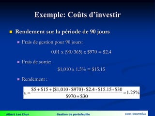 Albert Lee Chun Gestion de portefeuille
Exemple: Coûts d’investir
 Rendement sur la période de 90 jours
 Frais de gestion pour 90 jours:
0.01 x (90/365) x $970 = $2.4
 Frais de sortie:
$1,010 x 1.5% = $15.15
 Rendement :
  1.25%
$30
$970
$30
-
$15.15
-
$2.4
-
$970
-
$1,010
$15
$5
rt 




 