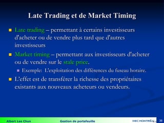 Albert Lee Chun Gestion de portefeuille 36
Late Trading et de Market Timing
 Late trading – permettant à certains investisseurs
d'acheter ou de vendre plus tard que d'autres
investisseurs
 Market timing – permettant aux investisseurs d'acheter
ou de vendre sur le stale price.
 Exemple: L'exploitation des différences du fuseau horaire.
 L’effet est de transférer la richesse des propriétaires
existants aux nouveaux acheteurs ou vendeurs.
4-36
 