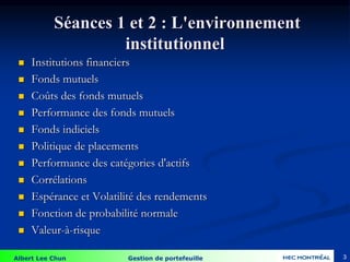 Albert Lee Chun Gestion de portefeuille
Séances 1 et 2 : L'environnement
institutionnel
 Institutions financiers
 Fonds mutuels
 Coûts des fonds mutuels
 Performance des fonds mutuels
 Fonds indiciels
 Politique de placements
 Performance des catégories d'actifs
 Corrélations
 Espérance et Volatilité des rendements
 Fonction de probabilité normale
 Valeur-à-risque
3
 