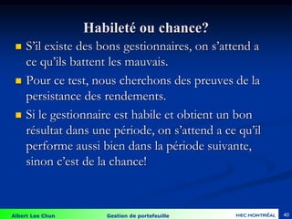 Albert Lee Chun Gestion de portefeuille 40
Habileté ou chance?
 S’il existe des bons gestionnaires, on s’attend a
ce qu’ils battent les mauvais.
 Pour ce test, nous cherchons des preuves de la
persistance des rendements.
 Si le gestionnaire est habile et obtient un bon
résultat dans une période, on s’attend a ce qu’il
performe aussi bien dans la période suivante,
sinon c’est de la chance!
 