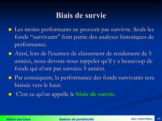 Albert Lee Chun Gestion de portefeuille 43
Biais de survie
 Les moins performants ne peuvent pas survivre. Seuls les
fonds “survivants” font partie des analyses historiques de
performance.
 Ainsi, lors de l'examen de classement de rendement de 5
années, nous devons nous rappeler qu’il y a beaucoup de
fonds qui n'ont pas survécu 5 années.
 Par conséquent, la performance des fonds survivants sera
biaisée vers le haut.
 C'est ce qu'on appelle le biais de survie.
 