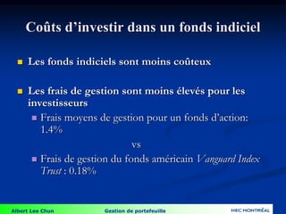 Albert Lee Chun Gestion de portefeuille
Coûts d’investir dans un fonds indiciel
 Les fonds indiciels sont moins coûteux
 Les frais de gestion sont moins élevés pour les
investisseurs
 Frais moyens de gestion pour un fonds d’action:
1.4%
vs
 Frais de gestion du fonds américain Vanguard Index
Trust : 0.18%
 